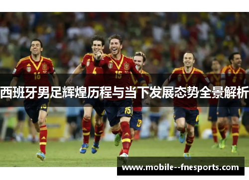 西班牙男足辉煌历程与当下发展态势全景解析 西班牙男足辉煌历程与当下发展态势全景解析