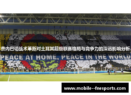 费内巴切战术革新对土耳其超级联赛格局与竞争力的深远影响分析