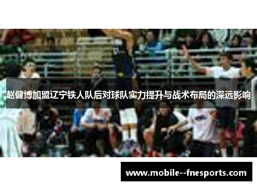 赵健博加盟辽宁铁人队后对球队实力提升与战术布局的深远影响 赵健博加盟辽宁铁人队后对球队实力提升与战术布局的深远影响