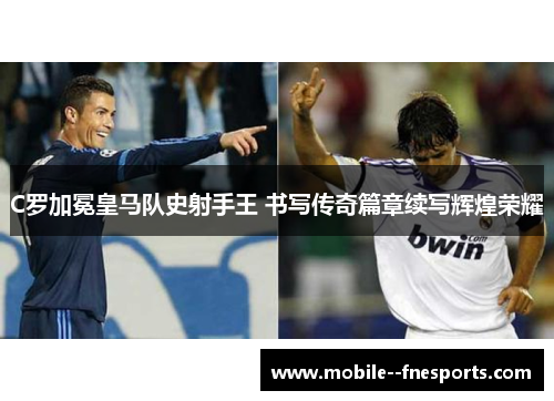 C罗加冕皇马队史射手王 书写传奇篇章续写辉煌荣耀 C罗加冕皇马队史射手王 书写传奇篇章续写辉煌荣耀