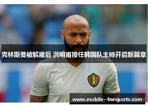 克林斯曼被解雇后 洪明甫接任韩国队主帅开启新篇章 克林斯曼被解雇后 洪明甫接任韩国队主帅开启新篇章
