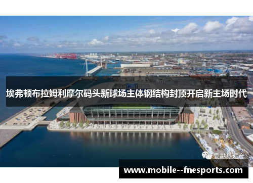 埃弗顿布拉姆利摩尔码头新球场主体钢结构封顶开启新主场时代 埃弗顿布拉姆利摩尔码头新球场主体钢结构封顶开启新主场时代