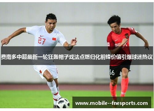 费南多中超最新一轮狂轰帽子戏法点燃归化前锋价值引爆球迷热议