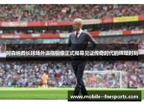 阿森纳酋长球场外温格铜像正式揭幕见证传奇时代的辉煌时刻