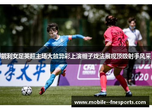 戴利女足英超主场大放异彩上演帽子戏法展现顶级射手风采