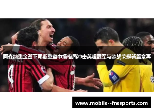 阿森纳重金签下赖斯重塑中场格局冲击英超冠军与欧战荣耀新篇章再 阿森纳重金签下赖斯重塑中场格局冲击英超冠军与欧战荣耀新篇章再